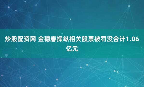 炒股配资网 金穗春操纵相关股票被罚没合计1.06亿元