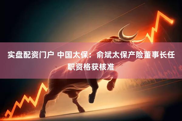 实盘配资门户 中国太保：俞斌太保产险董事长任职资格获核准