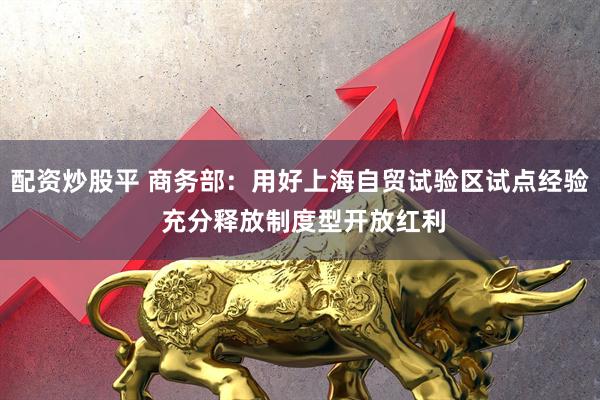 配资炒股平 商务部：用好上海自贸试验区试点经验 充分释放制度型开放红利