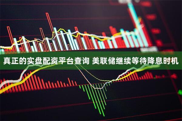 真正的实盘配资平台查询 美联储继续等待降息时机