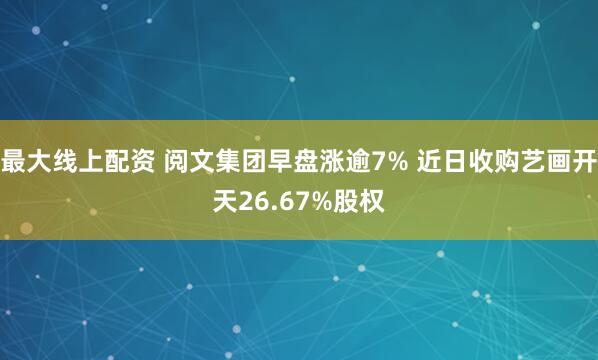 最大线上配资 阅文集团早盘涨逾7% 近日收购艺画开天26.67%股权