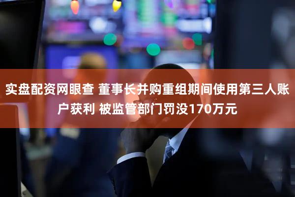 实盘配资网眼查 董事长并购重组期间使用第三人账户获利 被监管部门罚没170万元