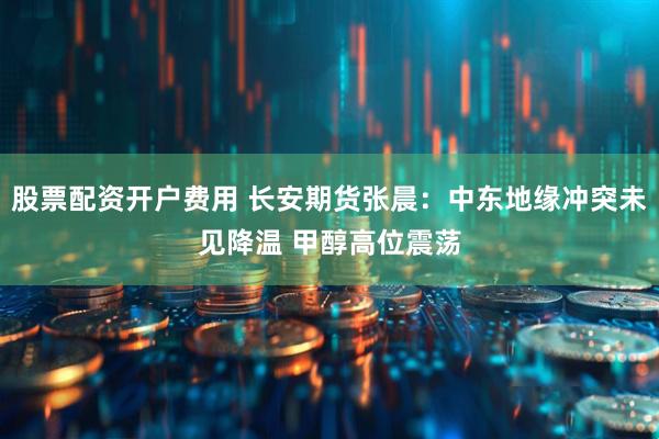 股票配资开户费用 长安期货张晨：中东地缘冲突未见降温 甲醇高位震荡