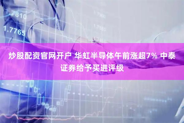 炒股配资官网开户 华虹半导体午前涨超7% 中泰证券给予买进评级