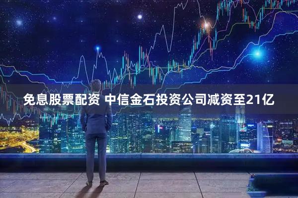 免息股票配资 中信金石投资公司减资至21亿