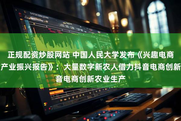 正规配资炒股网站 中国人民大学发布《兴趣电商助力乡村产业振兴报告》：大量数字新农人借力抖音电商创新农业生产