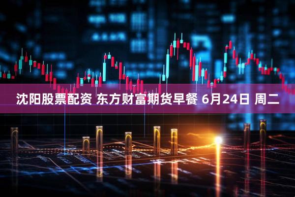 沈阳股票配资 东方财富期货早餐 6月24日 周二