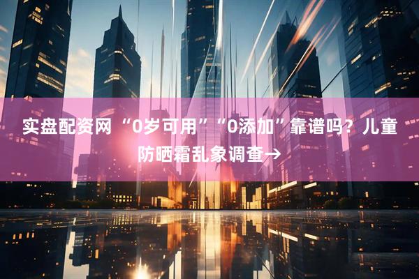 实盘配资网 “0岁可用”“0添加”靠谱吗？儿童防晒霜乱象调查→
