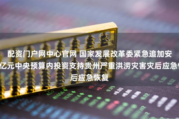 配资门户网中心官网 国家发展改革委紧急追加安排1亿元中央预算内投资支持贵州严重洪涝灾害灾后应急恢复