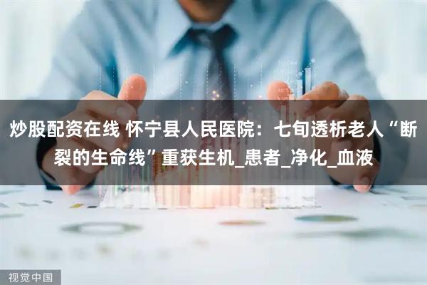炒股配资在线 怀宁县人民医院：七旬透析老人“断裂的生命线”重获生机_患者_净化_血液