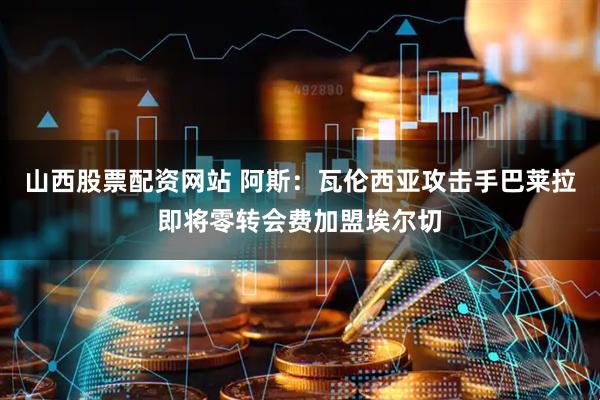 山西股票配资网站 阿斯：瓦伦西亚攻击手巴莱拉即将零转会费加盟埃尔切