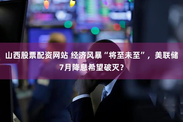 山西股票配资网站 经济风暴“将至未至”，美联储7月降息希望破灭？