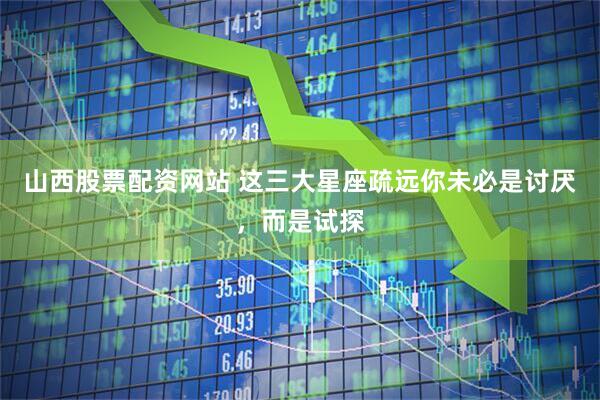 山西股票配资网站 这三大星座疏远你未必是讨厌，而是试探