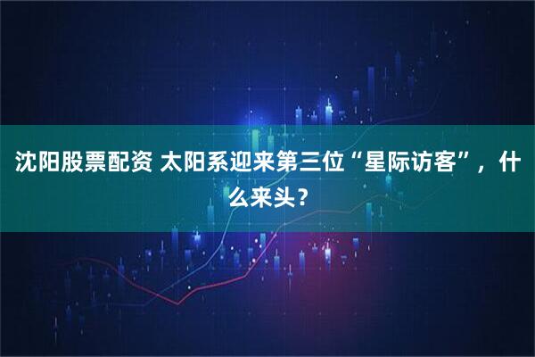沈阳股票配资 太阳系迎来第三位“星际访客”，什么来头？