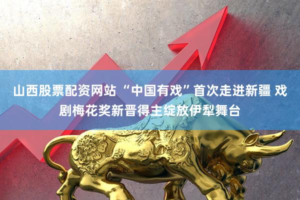 山西股票配资网站 “中国有戏”首次走进新疆 戏剧梅花奖新晋得主绽放伊犁舞台