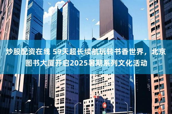 炒股配资在线 59天超长续航玩转书香世界，北京图书大厦开启2025暑期系列文化活动