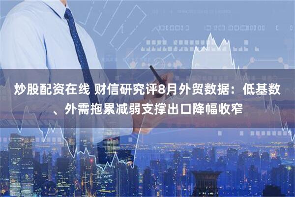 炒股配资在线 财信研究评8月外贸数据：低基数、外需拖累减弱支撑出口降幅收窄