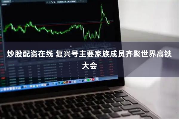 炒股配资在线 复兴号主要家族成员齐聚世界高铁大会