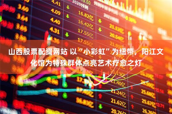 山西股票配资网站 以“小彩虹”为纽带，阳江文化馆为特殊群体点亮艺术疗愈之灯