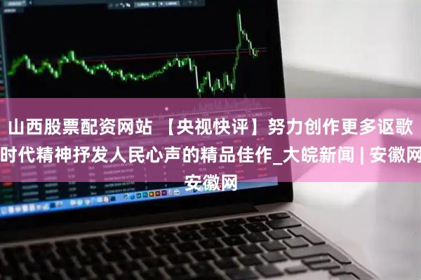 山西股票配资网站 【央视快评】努力创作更多讴歌时代精神抒发人民心声的精品佳作_大皖新闻 | 安徽网