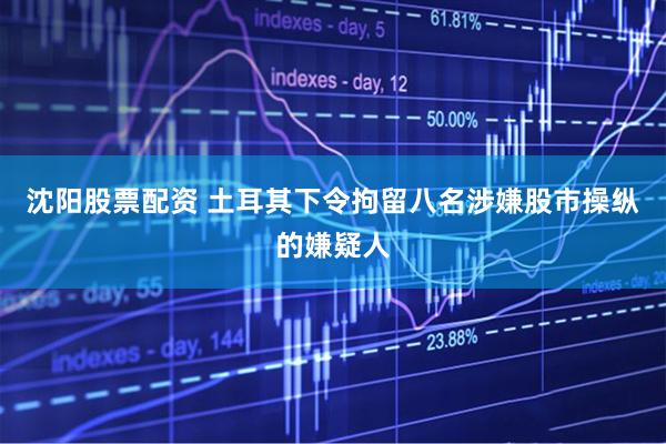 沈阳股票配资 土耳其下令拘留八名涉嫌股市操纵的嫌疑人