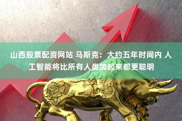 山西股票配资网站 马斯克：大约五年时间内 人工智能将比所有人类加起来都更聪明