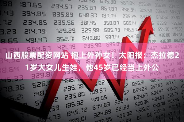 山西股票配资网站 抱上外孙女！太阳报：杰拉德21岁大女儿生娃，他45岁已经当上外公