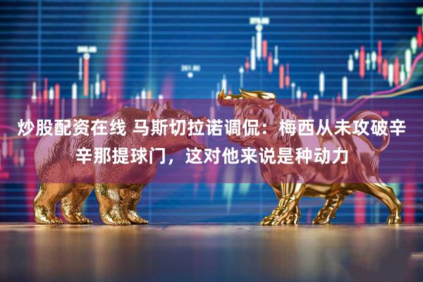炒股配资在线 马斯切拉诺调侃：梅西从未攻破辛辛那提球门，这对他来说是种动力
