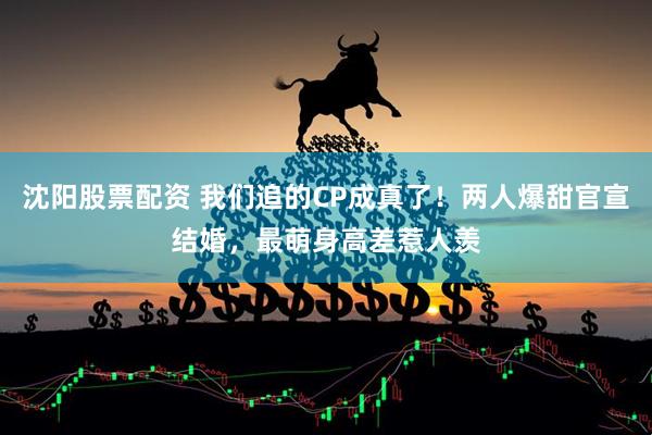 沈阳股票配资 我们追的CP成真了！两人爆甜官宣结婚，最萌身高差惹人羡