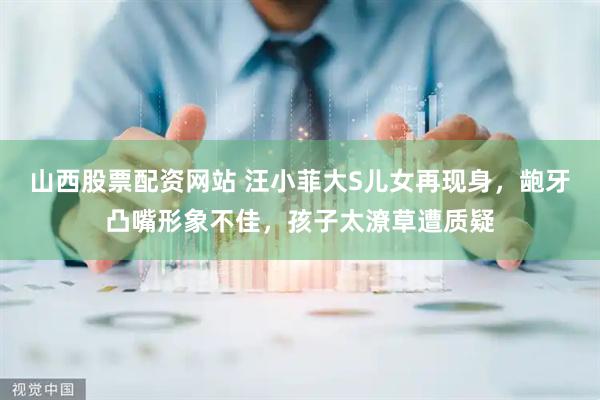 山西股票配资网站 汪小菲大S儿女再现身，龅牙凸嘴形象不佳，孩子太潦草遭质疑