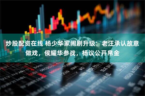 炒股配资在线 杨少华家闹剧升级：老汪承认故意做戏，侯耀华参战，杨议公开帛金