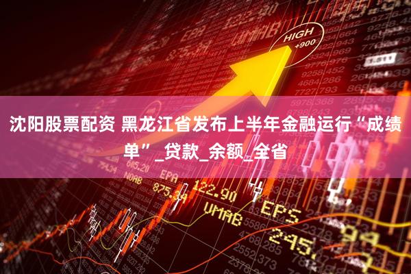 沈阳股票配资 黑龙江省发布上半年金融运行“成绩单”_贷款_余额_全省