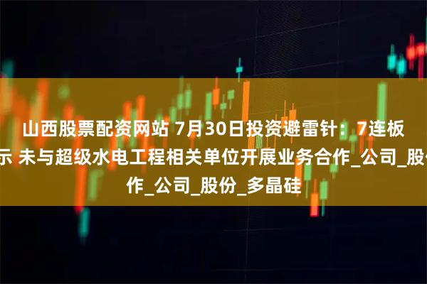 山西股票配资网站 7月30日投资避雷针：7连板人气股提示 未与超级水电工程相关单位开展业务合作_公司_股份_多晶硅