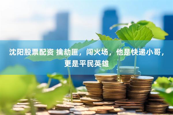 沈阳股票配资 擒劫匪，闯火场，他是快递小哥，更是平民英雄