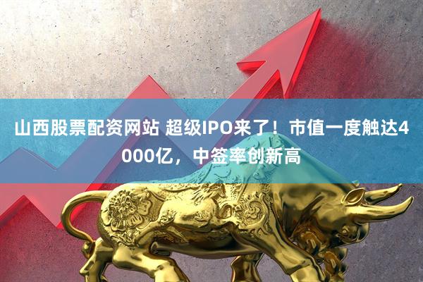 山西股票配资网站 超级IPO来了！市值一度触达4000亿，中签率创新高