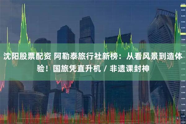 沈阳股票配资 阿勒泰旅行社新榜：从看风景到造体验！国旅凭直升机 / 非遗课封神