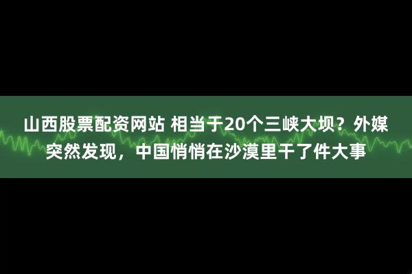 山西股票配资网站 相当于20个三峡大坝？外媒突然发现，中国悄悄在沙漠里干了件大事