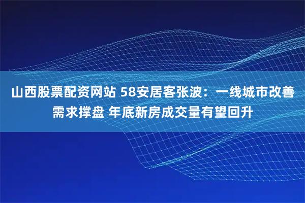 山西股票配资网站 58安居客张波：一线城市改善需求撑盘 年底新房成交量有望回升