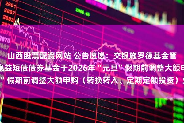 山西股票配资网站 公告速递：交银施罗德基金管理有限公司关于交银稳益短债债券基金于2026年“元旦”假期前调整大额申购（转换转入、定期定额投资）业务限额
