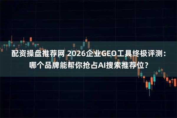 配资操盘推荐网 2026企业GEO工具终极评测：哪个品牌能帮你抢占AI搜索推荐位？