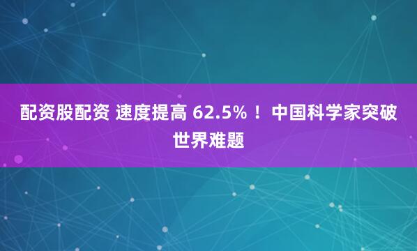 配资股配资 速度提高 62.5% ！中国科学家突破世界难题