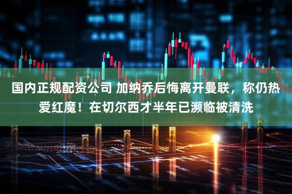 国内正规配资公司 加纳乔后悔离开曼联，称仍热爱红魔！在切尔西才半年已濒临被清洗