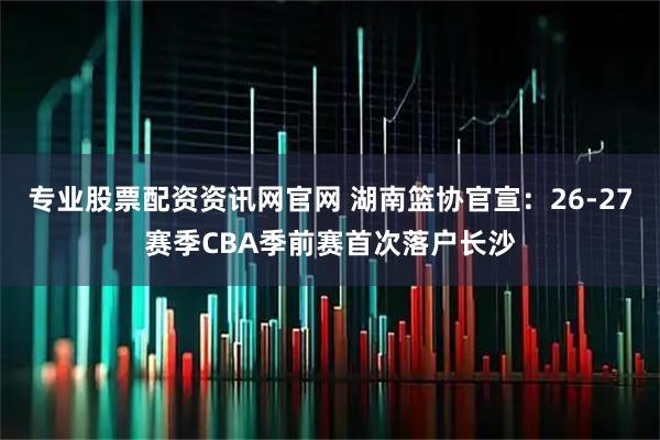 专业股票配资资讯网官网 湖南篮协官宣:26-27赛季CBA季前赛首次落户长沙
