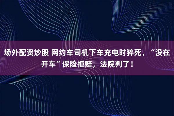 场外配资炒股 网约车司机下车充电时猝死，“没在开车”保险拒赔，法院判了！