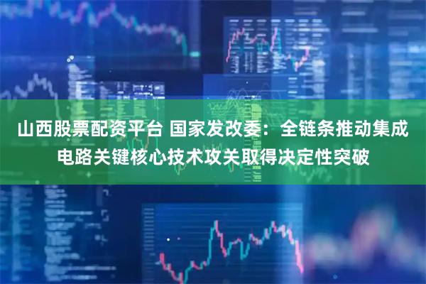 山西股票配资平台 国家发改委：全链条推动集成电路关键核心技术攻关取得决定性突破