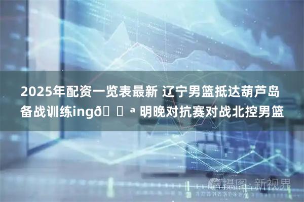 2025年配资一览表最新 辽宁男篮抵达葫芦岛 备战训练ing💪 明晚对抗赛对战北控男篮