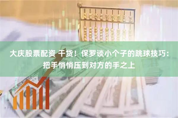 大庆股票配资 干货！保罗谈小个子的跳球技巧：把手悄悄压到对方的手之上