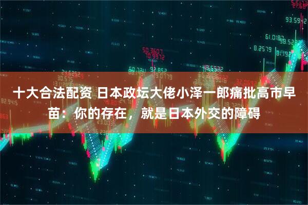 十大合法配资 日本政坛大佬小泽一郎痛批高市早苗：你的存在，就是日本外交的障碍
